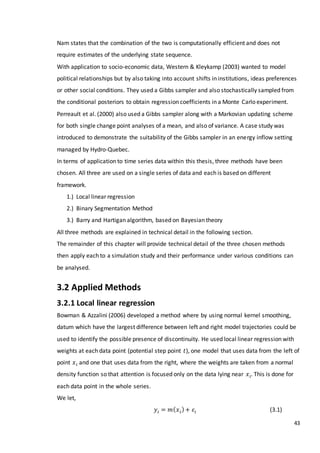 43
Nam states that the combination of the two is computationally efficient and does not
require estimates of the underlying state sequence.
With application to socio-economic data, Western & Kleykamp (2003) wanted to model
political relationships but by also taking into account shifts in institutions, ideas preferences
or other social conditions. They used a Gibbs sampler and also stochastically sampled from
the conditional posteriors to obtain regression coefficients in a Monte Carlo experiment.
Perreault et al. (2000) also used a Gibbs sampler along with a Markovian updating scheme
for both single change point analyses of a mean, and also of variance. A case study was
introduced to demonstrate the suitability of the Gibbs sampler in an energy inflow setting
managed by Hydro-Quebec.
In terms of application to time series data within this thesis, three methods have been
chosen. All three are used on a single series of data and each is based on different
framework.
1.) Local linear regression
2.) Binary Segmentation Method
3.) Barry and Hartigan algorithm, based on Bayesian theory
All three methods are explained in technical detail in the following section.
The remainder of this chapter will provide technical detail of the three chosen methods
then apply each to a simulation study and their performance under various conditions can
be analysed.
3.2 Applied Methods
3.2.1 Local linear regression
Bowman & Azzalini (2006) developed a method where by using normal kernel smoothing,
datum which have the largest difference between left and right model trajectories could be
used to identify the possible presence of discontinuity. He used local linear regression with
weights at each data point (potential step point 𝑡), one model that uses data from the left of
point 𝑥 𝑖 and one that uses data from the right, where the weights are taken from a normal
density function so that attention is focused only on the data lying near 𝑥 𝑖. This is done for
each data point in the whole series.
We let,
𝑦𝑖 = 𝑚( 𝑥 𝑖)+ 𝜀𝑖 (3.1)
 