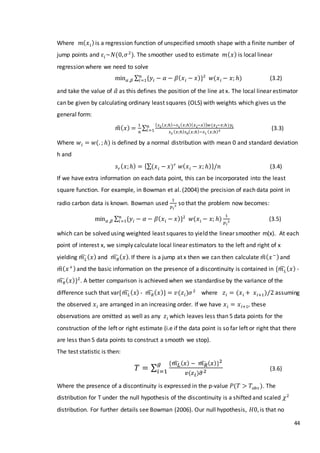 44
Where 𝑚( 𝑥 𝑖)is a regression function of unspecified smooth shape with a finite number of
jump points and 𝜀𝑖~𝑁(0, 𝜎2
). The smoother used to estimate 𝑚( 𝑥) is local linear
regression where we need to solve
min 𝛼 ,𝛽 ∑ {𝑦𝑖 − 𝛼 − 𝛽( 𝑥 𝑖 − 𝑥)}2𝑛
𝑖=1 𝑤(𝑥 𝑖 − 𝑥; ℎ) (3.2)
and take the value of 𝛼̂ as this defines the position of the line at x. The local linear estimator
can be given by calculating ordinary least squares (OLS) with weights which gives us the
general form:
𝑚̂( 𝑥) =
1
𝑛
∑
{ 𝑠2( 𝑥;ℎ)−𝑠1( 𝑥;ℎ)( 𝑥 𝑖−𝑥)} 𝑤(𝑥 𝑖−𝑥;ℎ)𝑦𝑖
𝑠2 ( 𝑥;ℎ) 𝑠0( 𝑥;ℎ)−𝑠1 ( 𝑥;ℎ)2
𝑛
𝑖=1 (3.3)
Where 𝑤𝑖 = 𝑤(. ; ℎ) is defined by a normal distribution with mean 0 and standard deviation
h and
𝑠 𝑟( 𝑥;ℎ) = {∑(𝑥 𝑖 − 𝑥) 𝑟
𝑤( 𝑥 𝑖 − 𝑥; ℎ)}/𝑛 (3.4)
If we have extra information on each data point, this can be incorporated into the least
square function. For example, in Bowman et al. (2004) the precision of each data point in
radio carbon data is known. Bowman used
1
𝑝 𝑖
2 so that the problem now becomes:
min 𝛼 ,𝛽 ∑ {𝑦𝑖 − 𝛼 − 𝛽( 𝑥 𝑖 − 𝑥)}2𝑛
𝑖=1 𝑤(𝑥 𝑖 − 𝑥; ℎ)
1
𝑝 𝑖
2 (3.5)
which can be solved using weighted least squares to yield the linear smoother m(x). At each
point of interest x, we simply calculate local linear estimators to the left and right of x
yielding 𝑚 𝐿̂ ( 𝑥) and 𝑚 𝑅̂ ( 𝑥). If there is a jump at x then we can then calculate 𝑚̂( 𝑥−)and
𝑚̂( 𝑥+)and the basic information on the presence of a discontinuity is contained in {𝑚 𝐿̂ ( 𝑥) -
𝑚 𝑅̂ ( 𝑥)}2
. A better comparison is achieved when we standardise by the variance of the
difference such that var{𝑚 𝐿̂ ( 𝑥) - 𝑚 𝑅̂ ( 𝑥)} = 𝑣(𝑧𝑖)𝜎2
where 𝑧𝑖 = (𝑥 𝑖 + 𝑥 𝑖+1)/2 assuming
the observed 𝑥 𝑖 are arranged in an increasing order. If we have 𝑥 𝑖 = 𝑥 𝑖+1, these
observations are omitted as well as any 𝑧𝑖 which leaves less than 5 data points for the
construction of the left or right estimate (i.e if the data point is so far left or right that there
are less than 5 data points to construct a smooth we stop).
The test statistic is then:
𝑇 = ∑
{𝑚 𝐿̂ ( 𝑥) − 𝑚 𝑅̂ ( 𝑥)}2
𝑣(𝑧 𝑖)𝜎̂2
𝑔
𝑖=1 (3.6)
Where the presence of a discontinuity is expressed in the p-value 𝑃(𝑇 > 𝑇𝑜𝑏𝑠 ). The
distribution for T under the null hypothesis of the discontinuity is a shifted and scaled 𝜒2
distribution. For further details see Bowman (2006). Our null hypothesis, 𝐻0, is that no
 