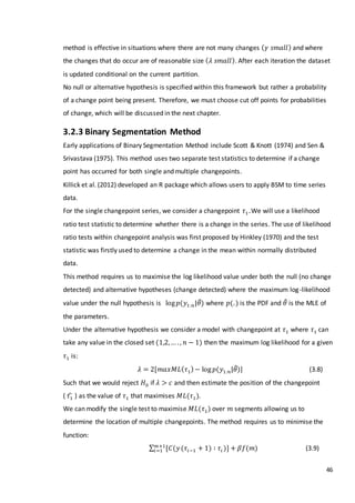 46
method is effective in situations where there are not many changes ( 𝛾 𝑠𝑚𝑎𝑙𝑙) and where
the changes that do occur are of reasonable size ( 𝜆 𝑠𝑚𝑎𝑙𝑙). After each iteration the dataset
is updated conditional on the current partition.
No null or alternative hypothesis is specified within this framework but rather a probability
of a change point being present. Therefore, we must choose cut off points for probabilities
of change, which will be discussed in the next chapter.
3.2.3 Binary Segmentation Method
Early applications of Binary Segmentation Method include Scott & Knott (1974) and Sen &
Srivastava (1975). This method uses two separate test statistics to determine if a change
point has occurred for both single and multiple changepoints.
Killick et al. (2012) developed an R package which allows users to apply BSM to time series
data.
For the single changepoint series, we consider a changepoint 𝜏1 .We will use a likelihood
ratio test statistic to determine whether there is a change in the series. The use of likelihood
ratio tests within changepoint analysis was first proposed by Hinkley (1970) and the test
statistic was firstly used to determine a change in the mean within normally distributed
data.
This method requires us to maximise the log likelihood value under both the null (no change
detected) and alternative hypotheses (change detected) where the maximum log-likelihood
value under the null hypothesis is log 𝑝(𝑦1:𝑛|𝜃̂) where 𝑝(.) is the PDF and 𝜃̂ is the MLE of
the parameters.
Under the alternative hypothesis we consider a model with changepoint at 𝜏1 where 𝜏1 can
take any value in the closed set (1,2,… . , 𝑛 − 1) then the maximum log likelihood for a given
𝜏1 is:
𝜆 = 2[𝑚𝑎𝑥𝑀𝐿( 𝜏1)− log 𝑝(𝑦1:𝑛|𝜃̂)] (3.8)
Such that we would reject 𝐻0 if 𝜆 > 𝑐 and then estimate the position of the changepoint
( 𝜏1̂ ) as the value of 𝜏1 that maximises 𝑀𝐿(𝜏1).
We can modify the single test to maximise 𝑀𝐿(𝜏1) over 𝑚 segments allowing us to
determine the location of multiple changepoints. The method requires us to minimise the
function:
∑ [𝐶(𝑦𝑚+1
𝑖=1 (𝜏𝑖−1 + 1) ∶ 𝜏𝑖 )] + 𝛽𝑓(𝑚) (3.9)
 