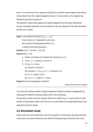 47
Here 𝐶 is a cost function for a segment and 𝛽𝑓(𝑚) is a penalty to guard against over fitting.
Using notation from the single changepoint section, 𝐶 may be taken as the negative log
likelihood and 𝛽𝑓(𝑚) may be 𝑐𝑚.
The algorithm shown below applies the single changepoint test and upon identifying a
change, iteratively implements the test statistic on the sub-segments of the data developed
by Killick et al. (2012).
Input: A set of data of the form (𝑦1, 𝑦2 , … , 𝑦 𝑛)
A test statistic 𝜆(. ) dependent on the data
An estimator of changepoint position 𝜏(. )
A rejection threshold (penalty), 𝑐
Initialise: Let 𝐶 = 𝜙 and 𝑆 = {[1, 𝑛]}
Iterate while 𝑆 ≠ 𝜙
1. Choose an element of 𝑆; denote this element as [ 𝑠, 𝑡].
2. If 𝜆( 𝑦𝑠:𝑡) < 𝑐 remove [𝑠, 𝑡] from 𝑆.
3. If 𝜆( 𝑦𝑠:𝑡) ≥ 𝑐 then;
(a) remove [ 𝑠, 𝑡] from 𝑆
(b) calculate 𝜏 = 𝜏̂( 𝑦𝑠:𝑡) + 𝑠 − 1, and add 𝜏 to 𝐶;
(c) if 𝜏 ≠ 𝑠 add [ 𝑠, 𝜏] to 𝑆
(d) if 𝜏 ≠ 𝑡 − 1 add [ 𝜏 + 1, 𝑡]to 𝑆
Output the set of changepoints recorded 𝐶
(TakenfromKillicketal.(2012))
In essence the method extends a single changepoint method to multiple changepoints by
repeating the method on varying subsets of the series iteratively:
The penalty can take any value, however Killick et al. (2012) uses 𝜆 ∗ 𝑙𝑜𝑔(𝑛) where 𝑛 is the
number of observations within the series and 𝜆 can be arbitrarily changed depending on the
expected size of the change.
3.3 Simulation study
In this section we will consider how various tests perform at detecting a discontinuity within
a time series. We wish to determine the effects of changing shape and trend in the series
 