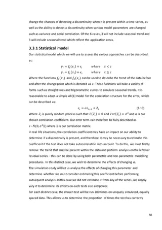 48
change the chances of detecting a discontinuity when it is present within a time series, as
well as the ability to detect a discontinuity when various model parameters are changed
such as variance and serial correlation. Of the 6 cases, 3 will not include seasonal trend and
3 will include seasonal trend which reflect the application areas.
3.3.1 Statistical model
Our statistical model which we will use to assess the various approaches can be described
as:
𝑦𝑖 = 𝑓1( 𝑥 𝑖) + 𝜖𝑖 𝑤ℎ𝑒𝑟𝑒 𝑥 < 𝑐
𝑦𝑖 = 𝑓2( 𝑥 𝑖)+ 𝜖𝑖 𝑤ℎ𝑒𝑟𝑒 𝑥 ≥ 𝑐
Where the functions 𝑓1(𝑥 𝑖) and 𝑓2 (𝑥 𝑖) can be used to describe the trend of the data before
and after the change point which is denoted as 𝑐. These functions will take a variety of
forms such as straight lines and trigonometric curves to simulate seasonal trends. It is
reasonable to adopt a simple AR(1) model for the correlation structure for the error, which
can be described as:
𝜖𝑖 = 𝛼𝜖𝑖−1 + 𝑍𝑖 (3.10)
Where 𝑍𝑖 is purely random process such that 𝐸( 𝑍𝑖) = 0 and 𝑉𝑎𝑟( 𝑍𝑖) = 𝜎2
and 𝛼 is our
chosen correlation coefficient. Our error term can therefore be fully described as
𝜖~𝑁(0, 𝜎2
Σ) where Σ is our correlation matrix.
In real life situations, the correlation coefficient may have an impact on our ability to
determine if a discontinuity is present, and therefore it may be necessary to estimate this
coefficient if the test does not take autocorrelation into account. To do this, we must firstly
remove the trend that may be present within the data and perform analysis on the leftover
residual series – this can be done by using both parametric and non-parametric modelling
procedures. In this distinct case, we wish to determine the effects of changing 𝛼.
The simulation study will let us analyse the effects of changing this parameter and
determine whether we must consider estimating this coefficient before performing
subsequent analysis. In this case we did not estimate 𝛼 from any of the series, we simply
vary it to determine its effects on each tests size and power.
For each distinct case, the chosen test will be run 200 times on uniquely simulated, equally
spaced data. This allows us to determine the proportion of times the test has correctly
 