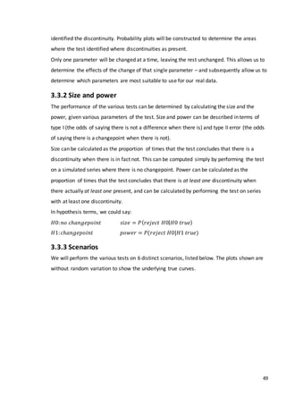49
identified the discontinuity. Probability plots will be constructed to determine the areas
where the test identified where discontinuities as present.
Only one parameter will be changed at a time, leaving the rest unchanged. This allows us to
determine the effects of the change of that single parameter – and subsequently allow us to
determine which parameters are most suitable to use for our real data.
3.3.2 Size and power
The performance of the various tests can be determined by calculating the size and the
power, given various parameters of the test. Size and power can be described in terms of
type I (the odds of saying there is not a difference when there is) and type II error (the odds
of saying there is a changepoint when there is not).
Size can be calculated as the proportion of times that the test concludes that there is a
discontinuity when there is in fact not. This can be computed simply by performing the test
on a simulated series where there is no changepoint. Power can be calculated as the
proportion of times that the test concludes that there is at least one discontinuity when
there actually at least one present, and can be calculated by performing the test on series
with at least one discontinuity.
In hypothesis terms, we could say:
𝐻0: 𝑛𝑜 𝑐ℎ𝑎𝑛𝑔𝑒𝑝𝑜𝑖𝑛𝑡 𝑠𝑖𝑧𝑒 = 𝑃( 𝑟𝑒𝑗𝑒𝑐𝑡 𝐻0| 𝐻0 𝑡𝑟𝑢𝑒)
𝐻1: 𝑐ℎ𝑎𝑛𝑔𝑒𝑝𝑜𝑖𝑛𝑡 𝑝𝑜𝑤𝑒𝑟 = 𝑃(𝑟𝑒𝑗𝑒𝑐𝑡 𝐻0|𝐻1 𝑡𝑟𝑢𝑒)
3.3.3 Scenarios
We will perform the various tests on 6 distinct scenarios, listed below. The plots shown are
without random variation to show the underlying true curves.
 