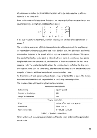 52
also be under smoothed leaving a hidden function within the data, resulting in a higher
estimate of the correlation.
From preliminary analysis we know that we do not have any significant autocorrelation, the
covariance matrix is simply an 𝐴𝑅(1)as shown below:
Σ =
[
1 𝛼 𝛼2
⋯ 𝛼 𝑛−1
𝛼 1 𝛼 ⋯ 𝛼 𝑛−2
𝛼2
𝛼 1 ⋯ 𝛼 𝑛−3
⋮ ⋮ ⋮ ⋱ ⋮
𝛼 𝑛−1
𝛼 𝑛−2
𝛼 𝑛−3
⋯ 1 ]
If the true value of 𝛼 is not known, we must obtain 𝛼̂, our estimate of the correlation, to
obtain Σ̂.
The smoothing parameter, which in this case is the kernel bandwidth of the weights must
also be chosen when carrying out this test. This is denoted as ℎ. This parameter determines
the standard deviation of the kernel, which is a normal probability distribution. This means
that points that lie close to the point of interest will have more of an influence than points
lying farther away. For scenarios 4-6, smaller values of ℎ will be used since the data has a
seasonal cycle. The smaller bandwidth allows the smoothed curve to follow the data more
closely since points that are father away, and therefore less likely to have a relationship with
the point of interest, will have less influence on the smoothed curve.
To determine each tests power we have chosen a range of bandwidths to asses. The choices
represent small moderate and large amounts of smoothing for the regression.
The simulated data will have the following characteristics:
Model and data conditions
Data spacing
Numberof simulations
Lengthof time series
Equallyspaced
100
100
Varying parameters
Error
Correlation
Kernel Bandwidth
𝜖~𝑁(0, 𝜎2Σ) , 𝜎= 0.35, 0.50, 0.65
𝜌=0.1, 0.15, 0.2
ℎ = 10,12, 14, 16,18
Table 3.2: Simulation conditions
Where within each case, various correlation coefficients, errors and smoothing parameters
will be used.
 