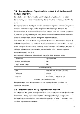 59
3.4.2 Test Conditions: Bayesian Change point Analysis (Barry and
Hartigan algorithm)
Described in detail in Section 3.2, Barry and Hartigan developed a method based on
Bayesian analysis to evaluate the probability of discontinuity at each data point within the
series.
The hyper parameters 𝜆 and 𝛾 are variable and can be changed and tuned assuming that we
know the number of changes and the magnitude of these changes, however, the
hyperparameters do have default values in which both are equal to 0.2 (which were found
to work well by Barry and Hartigan). Since the default value was found to work well for all
cases, we will keep them constant throughout the simulated tests.
Furthermore, the number of ‘burn-in’ (number of iterations we throw away at the start of
an MCMC run) iterations and number of iterations used in the estimation of the posterior
means are optional with a default number of burn-in iterations at 50 and default number of
iterations used for the estimation of the posterior means at 500. We will keep these
constant throughout the tests.
The conditions under which the cases were simulated are as described below:
Data spacing
Number of simulations
Length of time series
Equally spaced
100
100
Varying parameters
Error
Correlation
Threshold
𝜖~𝑁(0, 𝜎2
Σ) , 𝜎= 0.35, 0.50, 0.65
𝜌=0.1, 0.15, 0.2
ℎ = 0.45 0.55 0.65 0.75 0.85
Table 3.9: Simulation conditions
A fixed threshold value of 0.85 will be used with variable standard deviations and
correlation coefficients.
3.4.3 Test conditions: Binary Segmentation Method
For BSM, Killick et al. (2012) developed a method which uses two separate test statistics to
determine if a change point has occurred for both single and multiple changepoints.
The model structures will be the exact same as those tested by LLR & B&H with the same
variances and correlation structures.
 