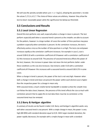60
We will vary the penalty variable where 𝑝𝑒𝑛 = 𝛾 ∗ log( 𝑛), allowing the parameter 𝛾 to take
the values 5, 5.5, 6, 6.5, 7. The choice of these values are arbitrary, however they allow the
test to return reasonable power while the significance lies below our threshold.
3.5 Conclusions and Results
3.5.1 Local Linear Regression
Overall this test performs very well, especially when a change in mean is present. The test
perform especially well when a seasonal trend is present as the smooths are able to account
for the pattern, however in a large number of cases the number of false positives may pose
a problem especially when correlation is present. As the correlation increases, the test is
effectively useless since as the number of false positives is so high. The tests size and power
increases rapidly as the correlation coefficient increases. For example in case 1, size is
around 0.00-0.10 with a correlation coefficient of 0 however with a correlation coefficient of
0.2 this increases to around 0.30. The presence of seasonal trend also affects the power of
the test, however, this increase in power does not mean the test performs better under
these conditions as the size also increases. Size remains under 0.10 with a correlation
coefficient of 0 however this increases with a seasonal trend to around 0.60-0.70 in some
cases.
When a change in trend is present, the power of the test is not very high. However when
both a change in trend and mean are present the power within each distinct case is higher
than the respective power for a change in mean only.
With seasonal trend, a much smaller kernel bandwidth is needed so that the smooth lines
can follow the data closer, however, the presence of this trend effects the size so much with
correlation present that to apply this to real data there must be no correlation or the
seasonal trend must be removed.
3.5.2 Barry & Hartigan algorithm
A summary of results can be found in table 3.10. Barry and Hartigan’s algorithm works very
well when seasonal trend is not present. With a simple change in mean, the power is very
high (80-90%) with standard deviation equal to 0.35. With larger standard deviation, the
power rapidly decreases, for example with a simple change in mean with a standard
 