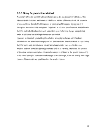 63
3.5.3 Binary Segmentation Method
A summary of results for BSM with correlations set to 0.1 can be seen in Table 3.11. This
method works extremely well under all conditions. Variance, correlation and the presence
of seasonal trend do not affect the power or size in any of the cases. Size stayed at 0
throughout each simulation and power stayed at 1 in all cases apart from one. The only case
that this method did not perform well was within case 2 where no change was detected
when in fact there was a change in the slope parameter.
However, as this study simply identifies whether at least one change point has been
detected and not where the change point has been detected. Therefore there is a possibility
that the test is quite sensitive and a larger penalty parameter may need to be used.
Another problem is that the penalty parameter chosen is arbitrary. Therefore, the chances
of detecting a changepoint when it is actually present is all down to the penalty chosen. If it
is too small, it will pick up the smallest changes. If it is too large, it will not pick up even large
changes. These results are good based on the penalty chosen.
 