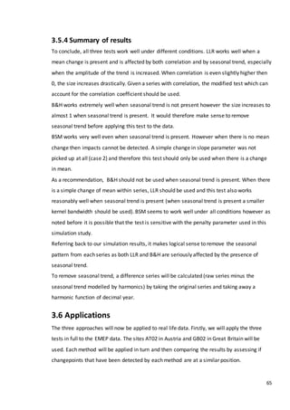 65
3.5.4 Summary of results
To conclude, all three tests work well under different conditions. LLR works well when a
mean change is present and is affected by both correlation and by seasonal trend, especially
when the amplitude of the trend is increased. When correlation is even slightly higher then
0, the size increases drastically. Given a series with correlation, the modified test which can
account for the correlation coefficient should be used.
B&H works extremely well when seasonal trend is not present however the size increases to
almost 1 when seasonal trend is present. It would therefore make sense to remove
seasonal trend before applying this test to the data.
BSM works very well even when seasonal trend is present. However when there is no mean
change then impacts cannot be detected. A simple change in slope parameter was not
picked up at all (case 2) and therefore this test should only be used when there is a change
in mean.
As a recommendation, B&H should not be used when seasonal trend is present. When there
is a simple change of mean within series, LLR should be used and this test also works
reasonably well when seasonal trend is present (when seasonal trend is present a smaller
kernel bandwidth should be used). BSM seems to work well under all conditions however as
noted before it is possible that the test is sensitive with the penalty parameter used in this
simulation study.
Referring back to our simulation results, it makes logical sense to remove the seasonal
pattern from each series as both LLR and B&H are seriously affected by the presence of
seasonal trend.
To remove seasonal trend, a difference series will be calculated (raw series minus the
seasonal trend modelled by harmonics) by taking the original series and taking away a
harmonic function of decimal year.
3.6 Applications
The three approaches will now be applied to real life data. Firstly, we will apply the three
tests in full to the EMEP data. The sites AT02 in Austria and GB02 in Great Britain will be
used. Each method will be applied in turn and then comparing the results by assessing if
changepoints that have been detected by each method are at a similar position.
 