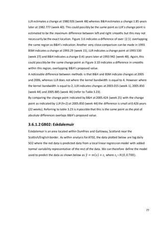 77
LLR estimates a change at 1980.926 (week 48) whereas B&H estimates a change 1.85 years
later at 1982.777 (week 40). This could possibly be the same point as LLR’s change point is
estimated to be the maximum difference between left and right smooths but this may not
necessarily be the exact location. Figure 3.6 indicates a difference of over |2.5| overlapping
the same region as B&H’s indication. Another very close comparison can be made in 1993.
BSM indicates a change at 1993.29 (week 15), LLR indicates a change point at 1993.530
(week 27) and B&H indicates a change 0.41 years later at 1993.942 (week 48). Again, this
could possibly be the same change point as Figure 3.10 indicates a difference in smooths
within this region, overlapping B&H’s proposed value.
A noticeable difference between methods is that B&H and BSM indicate changes at 2005
and 2006, whereas LLR does not where the kernel bandwidth is equal to 4. However where
the kernel bandwidth is equal to 2, LLR indicates changes at 2003.015 (week 1), 2005.850
(week 44) and 2005.885 (week 46) (refer to Table 3.23).
By comparing the change point indicated by B&H at 2005.424 (week 21) with the change
point as indicated by LLR (h=2) at 2005.850 (week 44) the difference is small at 0.426 years
(22 weeks). Referring to table 3.23 is it possible that this is the same point as the plot of
absolute differences overlaps B&H’s proposed value.
3.6.1.2 GB02: Eskdalemuir
Eskdalemuir is an area located within Dumfries and Galloway, Scotland near the
Scottish/English border. As within analysis for AT02, the data plotted below are log daily
SO2 where the red data is predicted data from a local linear regression model with added
normal variability representative of the rest of the data. We can therefore define the model
used to predict the data as shown below as 𝑦̂ = 𝑚( 𝑥) + 𝜀𝑖 where 𝜀𝑖~𝑁(0, 0.788).
 