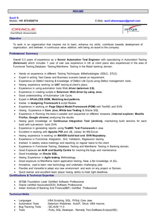RESUME
Sunil S
Mobile: +91 9731034714 E-Mail: sunil.sharanappa@gmail.com
Objective
To work in an organization that inspires me to learn, enhance my skills, contribute towards development of
organization, and believes in continuous value addition, with being an asset to the company.
Professional Summary
Overall 5.3 years of experience as a Senior Automation Test Engineer with specializing in Automation Testing
(Selenium) which includes 1 year of over sea experience in UK at client place also experienced in the area of
Functional Testing,Database Testing,Mainframe Testing in the Retail banking domain.
 Hands on experience in different Testing Techniques &Methodologies (SDLC, STLC)
 Expert in writing Test Cases and Business scenario based on requirement.
 Experience on Defect tracking & knowledge of Defect Life Cycle using Defect management tools.
 Having experience working on UAT testing at client’s place.
 Experience in using automation tools Web driver (selenium 2.0).
 Experience in creating scripts in Selenium- Web driver by using Java.
 Good understanding of Automation Life Cycle.
 Expert in XPath,CSS DOM, Matching text patterns.
 Involve in designing Framework & script Review.
 Experience in working on Page Object Model Framework (POM) with TestNG and SVN.
 Having Experience in Core Java, White box Testing & Oracle SQL
 Experience in Running the tests in parallel and sequential on different browsers (Internet explorer, Mozilla
Firefox, Google chrome) analyzing the results.
 Having good knowledge on Continuous Integration Tool (Jenkins), maintaining build versions for each
build with sub-version tools SVN.
 Experience in generating reports using TestNG Test Framework in Java
 Excellent in working with Apache POI and JXL Library for MS-Excel.
 Having experience in working on MAVEN build tool and SVN Repository.
 Experience in Functional, Integration, GUI, Validation, Regression testing.
 Involved in weekly status meetings and reporting on regular basis to the client.
 Experience in Functional Testing, Database Testing and Mainframe Testing in Banking domain.
 Good Exposure on ALM and Quality Centre for tracking the bugs and maintenance.
 Good knowledge on Oracle SQL.
 Having Experience in Agile testing Methodology.
 Good exposure to Mainframe batch application testing. Have a fair knowledge of JCL.
 Innovative, zeal to learn new technology and undertake challenging jobs.
 Flexible and Versatile to adapt any new environment and work on any project or Domain.
 Quick learner and excellent team player having ability to meet tight deadlines.
Certifications & Technical Expertise
 ISTQB Foundation Level Certified Software Professional
 Oracle certified Associate(OCA) Software Professional.
 Indian Institute of Banking And Finance(IIBF) Certified Professional
Technical Skills
 Languages :VBA Scripting, SQL, Pl/Sql, Core Java.
 Automation Tools :Selenium Webdriver, AutoIT, Sikuli, VBA macros.
 Bug Tracking Tools : QC,ALM 11.0
 Tools : Putty, SQL Developer, Remedy Tool,Staffware,Eclipse(IDE)
 