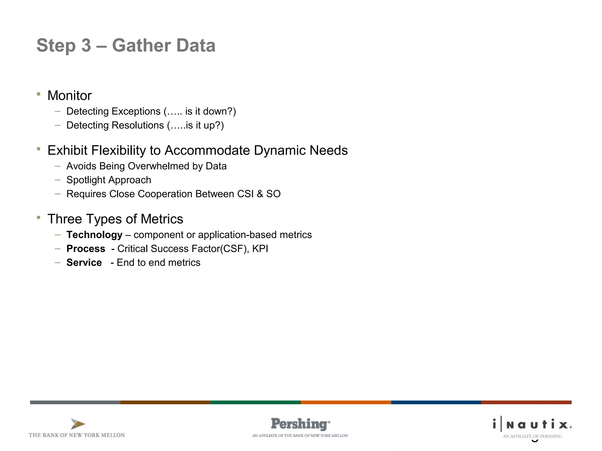 Page 11
Step 3 – Gather Data
 Monitor
– Detecting Exceptions (….. is it down?)
– Detecting Resolutions (…..is it up?)
 Exhibit Flexibility to Accommodate Dynamic Needs
– Avoids Being Overwhelmed by Data
– Spotlight Approach
– Requires Close Cooperation Between CSI & SO
 Three Types of Metrics
– Technology – component or application-based metrics
– Process - Critical Success Factor(CSF), KPI
– Service - End to end metrics
 