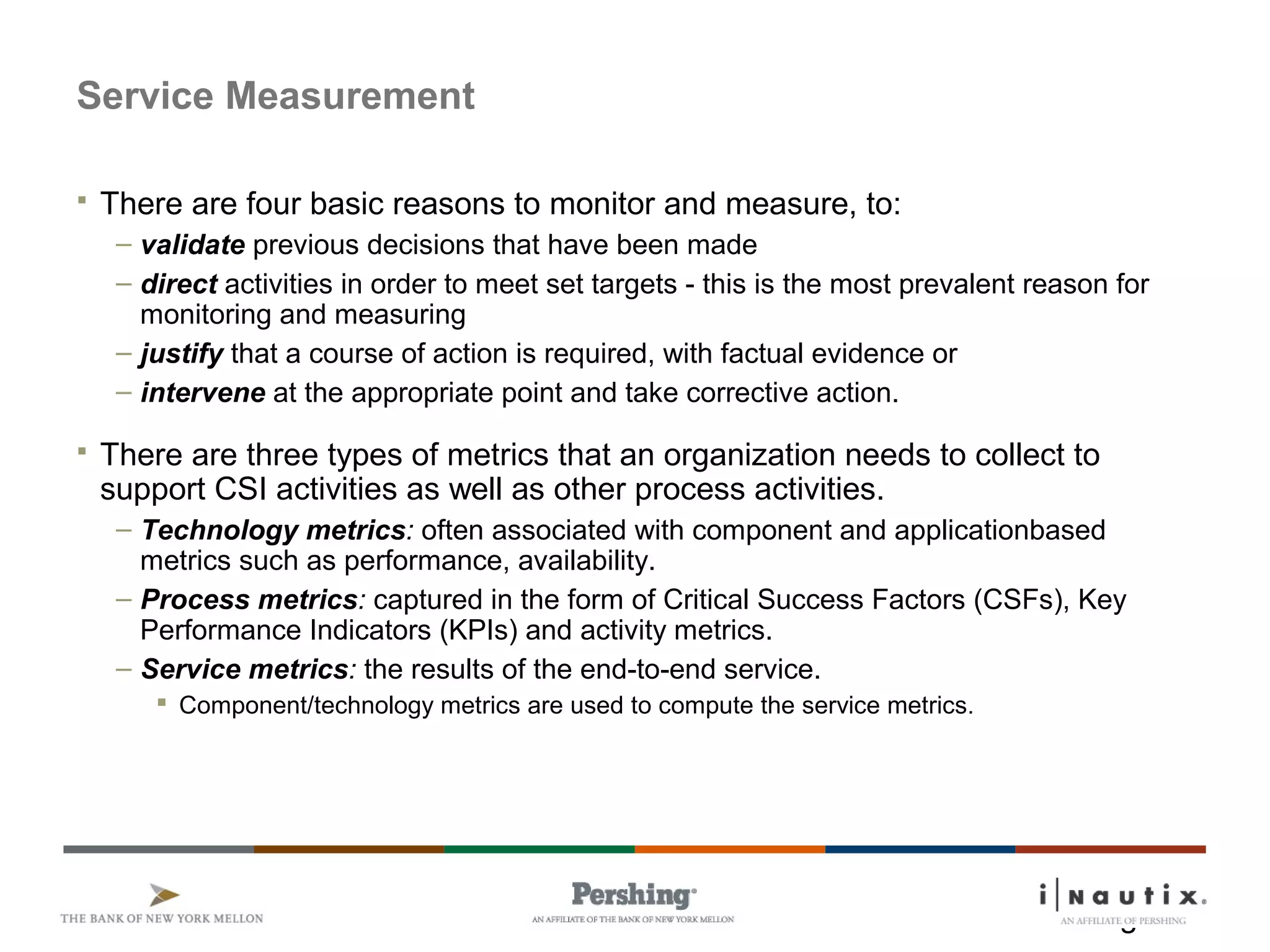 Page 16
Service Measurement
 There are four basic reasons to monitor and measure, to:
– validate previous decisions that have been made
– direct activities in order to meet set targets - this is the most prevalent reason for
monitoring and measuring
– justify that a course of action is required, with factual evidence or
– intervene at the appropriate point and take corrective action.
 There are three types of metrics that an organization needs to collect to
support CSI activities as well as other process activities.
– Technology metrics: often associated with component and applicationbased
metrics such as performance, availability.
– Process metrics: captured in the form of Critical Success Factors (CSFs), Key
Performance Indicators (KPIs) and activity metrics.
– Service metrics: the results of the end-to-end service.
 Component/technology metrics are used to compute the service metrics.
 
