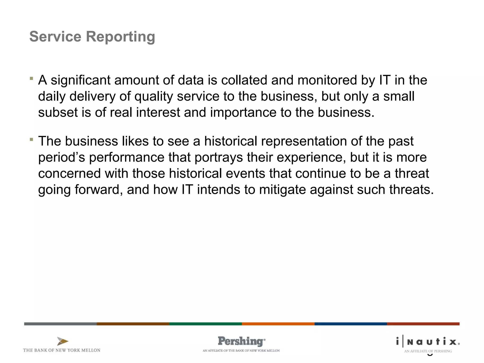 Page 17
Service Reporting
 A significant amount of data is collated and monitored by IT in the
daily delivery of quality service to the business, but only a small
subset is of real interest and importance to the business.
 The business likes to see a historical representation of the past
period’s performance that portrays their experience, but it is more
concerned with those historical events that continue to be a threat
going forward, and how IT intends to mitigate against such threats.
 
