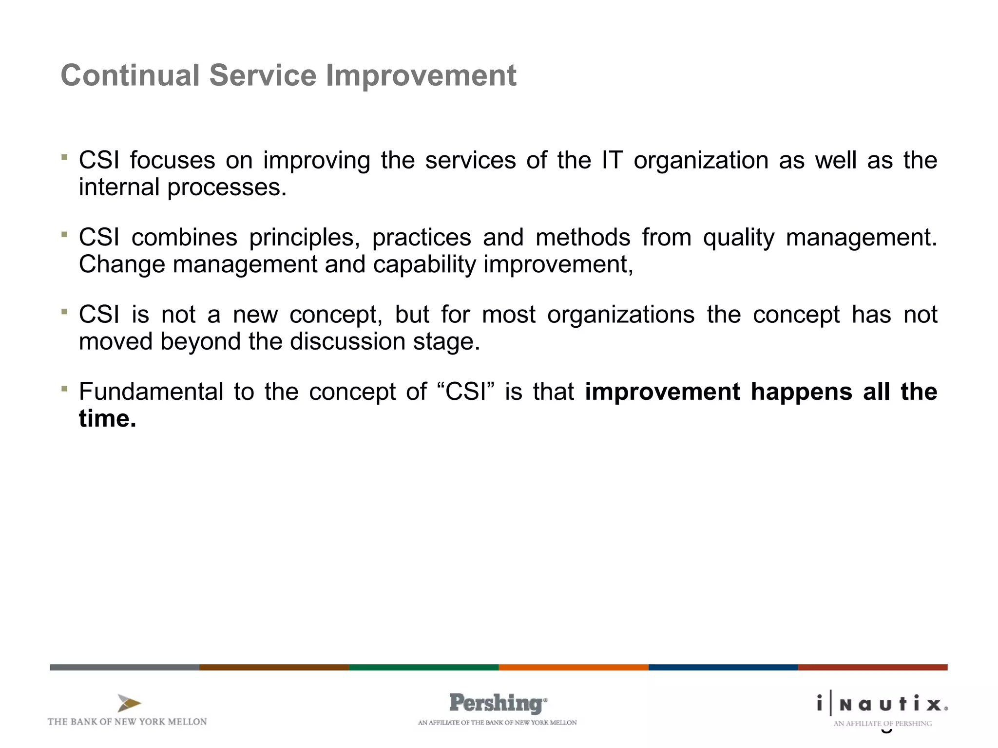 Page 2
Continual Service Improvement
 CSI focuses on improving the services of the IT organization as well as the
internal processes.
 CSI combines principles, practices and methods from quality management.
Change management and capability improvement,
 CSI is not a new concept, but for most organizations the concept has not
moved beyond the discussion stage.
 Fundamental to the concept of “CSI” is that improvement happens all the
time.
 