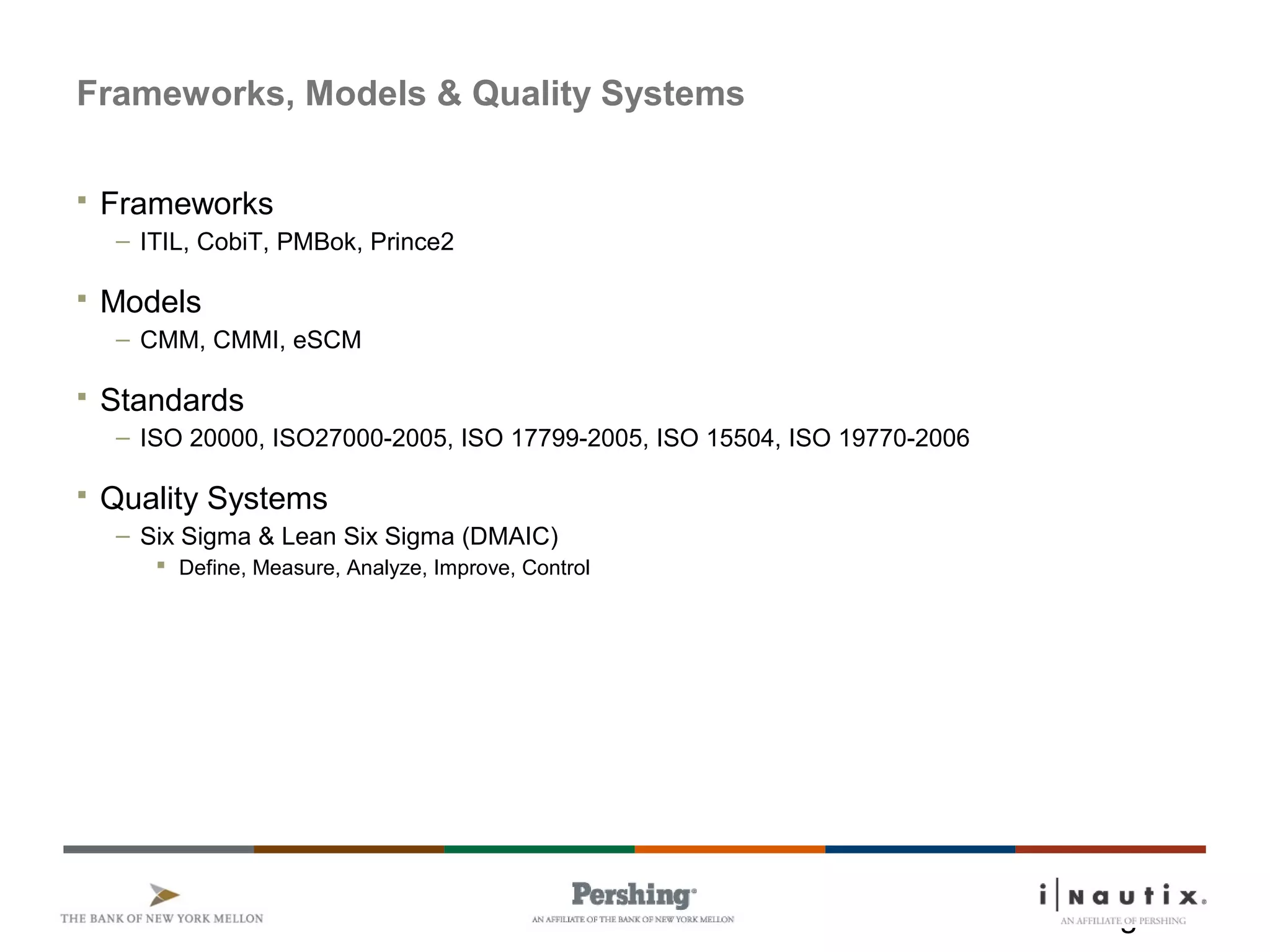 Page 22
Frameworks, Models & Quality Systems
 Frameworks
– ITIL, CobiT, PMBok, Prince2
 Models
– CMM, CMMI, eSCM
 Standards
– ISO 20000, ISO27000-2005, ISO 17799-2005, ISO 15504, ISO 19770-2006
 Quality Systems
– Six Sigma & Lean Six Sigma (DMAIC)
 Define, Measure, Analyze, Improve, Control
 