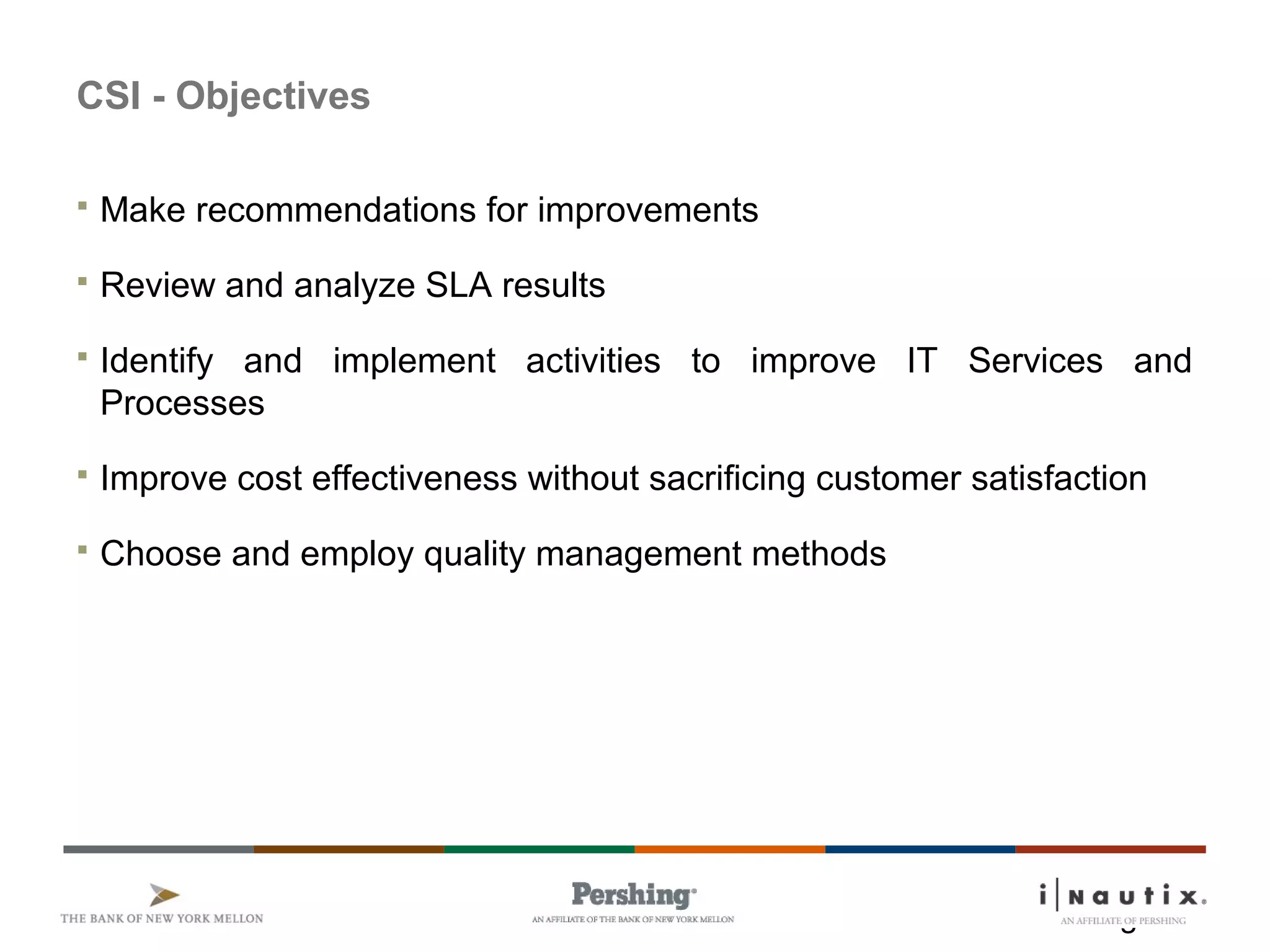 Page 3
CSI - Objectives
 Make recommendations for improvements
 Review and analyze SLA results
 Identify and implement activities to improve IT Services and
Processes
 Improve cost effectiveness without sacrificing customer satisfaction
 Choose and employ quality management methods
 