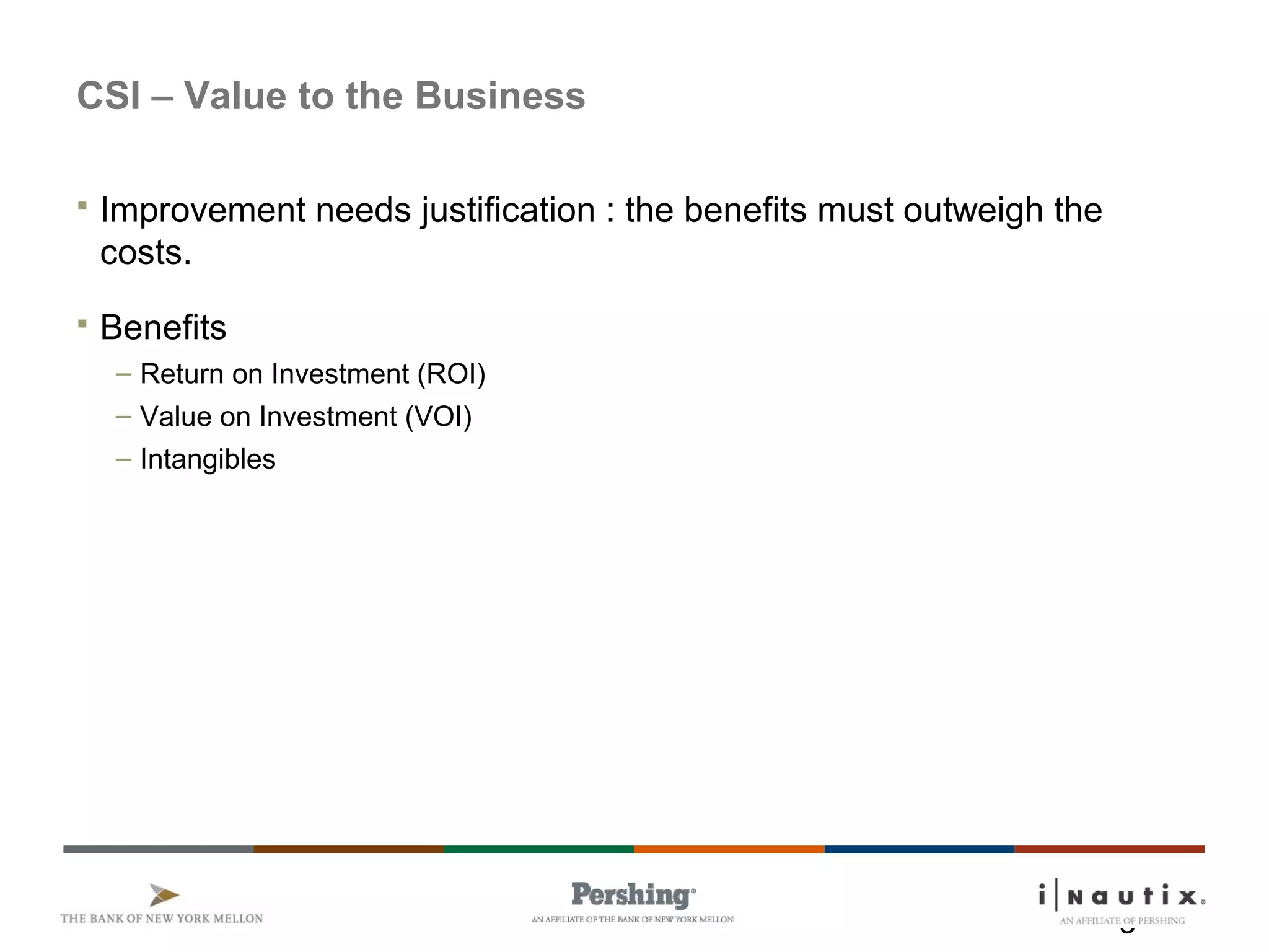 Page 4
CSI – Value to the Business
 Improvement needs justification : the benefits must outweigh the
costs.
 Benefits
– Return on Investment (ROI)
– Value on Investment (VOI)
– Intangibles
 
