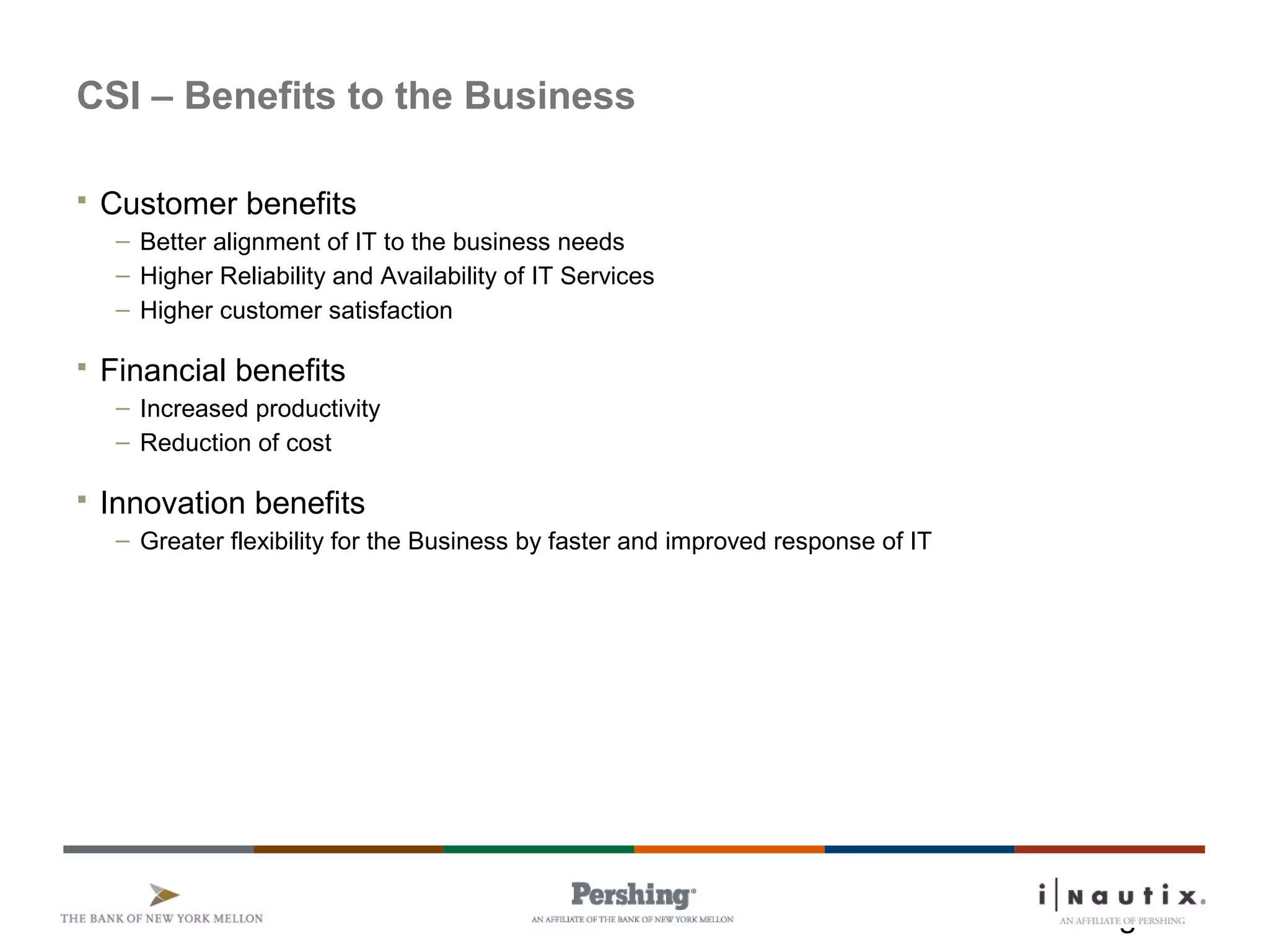 Page 5
CSI – Benefits to the Business
 Customer benefits
– Better alignment of IT to the business needs
– Higher Reliability and Availability of IT Services
– Higher customer satisfaction
 Financial benefits
– Increased productivity
– Reduction of cost
 Innovation benefits
– Greater flexibility for the Business by faster and improved response of IT
 