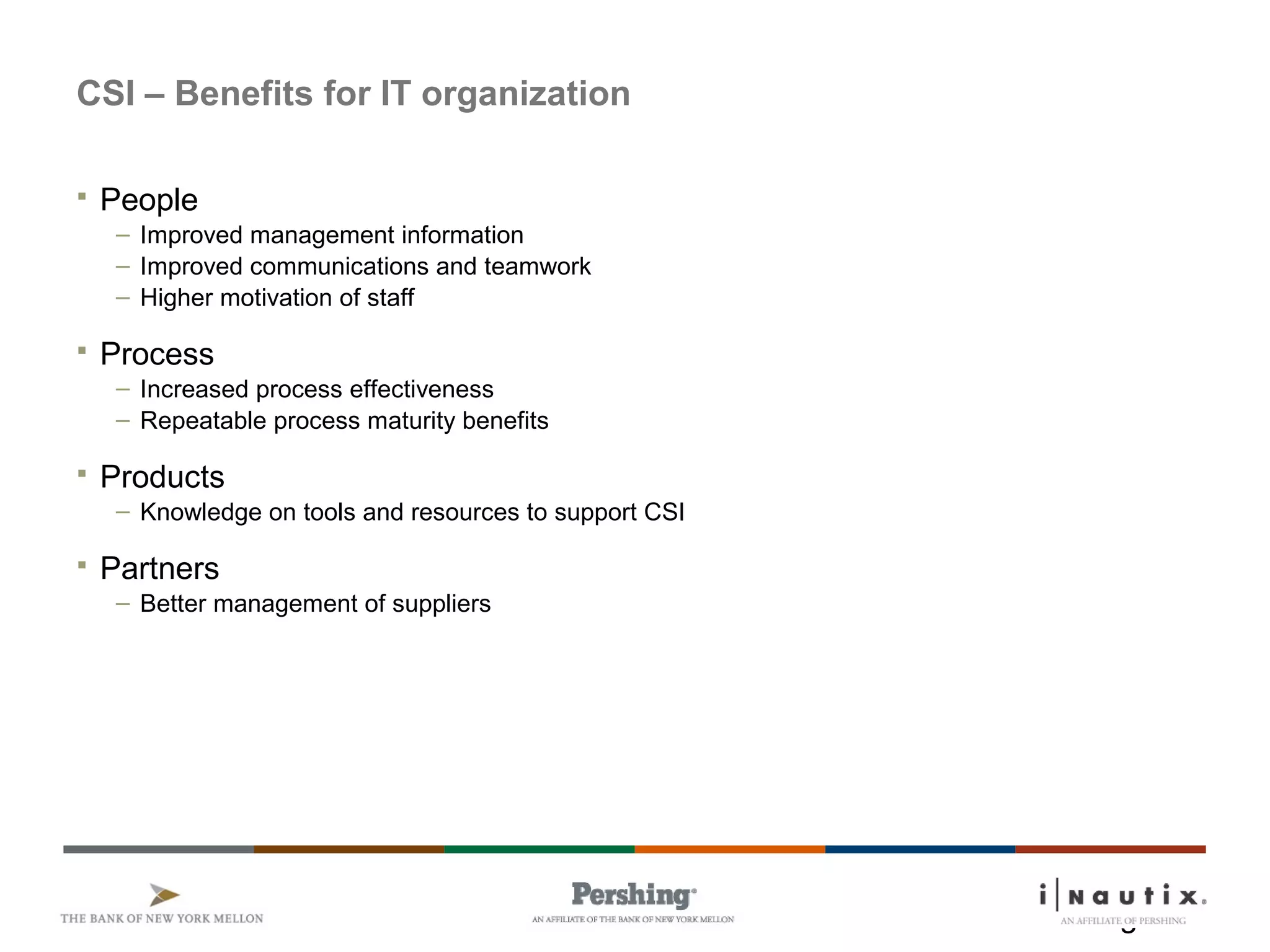 Page 6
CSI – Benefits for IT organization
 People
– Improved management information
– Improved communications and teamwork
– Higher motivation of staff
 Process
– Increased process effectiveness
– Repeatable process maturity benefits
 Products
– Knowledge on tools and resources to support CSI
 Partners
– Better management of suppliers
 