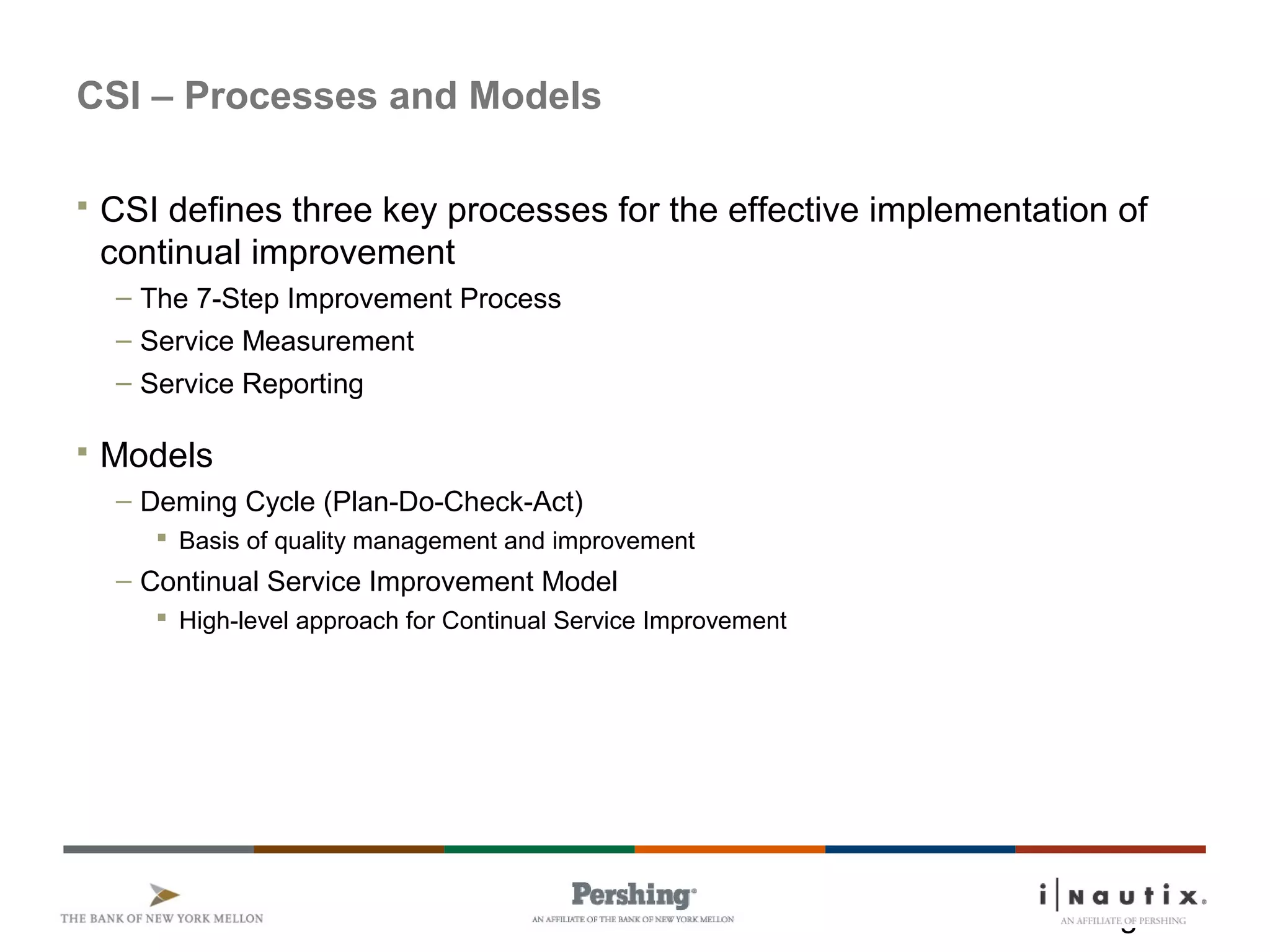 Page 7
CSI – Processes and Models
 CSI defines three key processes for the effective implementation of
continual improvement
– The 7-Step Improvement Process
– Service Measurement
– Service Reporting
 Models
– Deming Cycle (Plan-Do-Check-Act)
 Basis of quality management and improvement
– Continual Service Improvement Model
 High-level approach for Continual Service Improvement
 