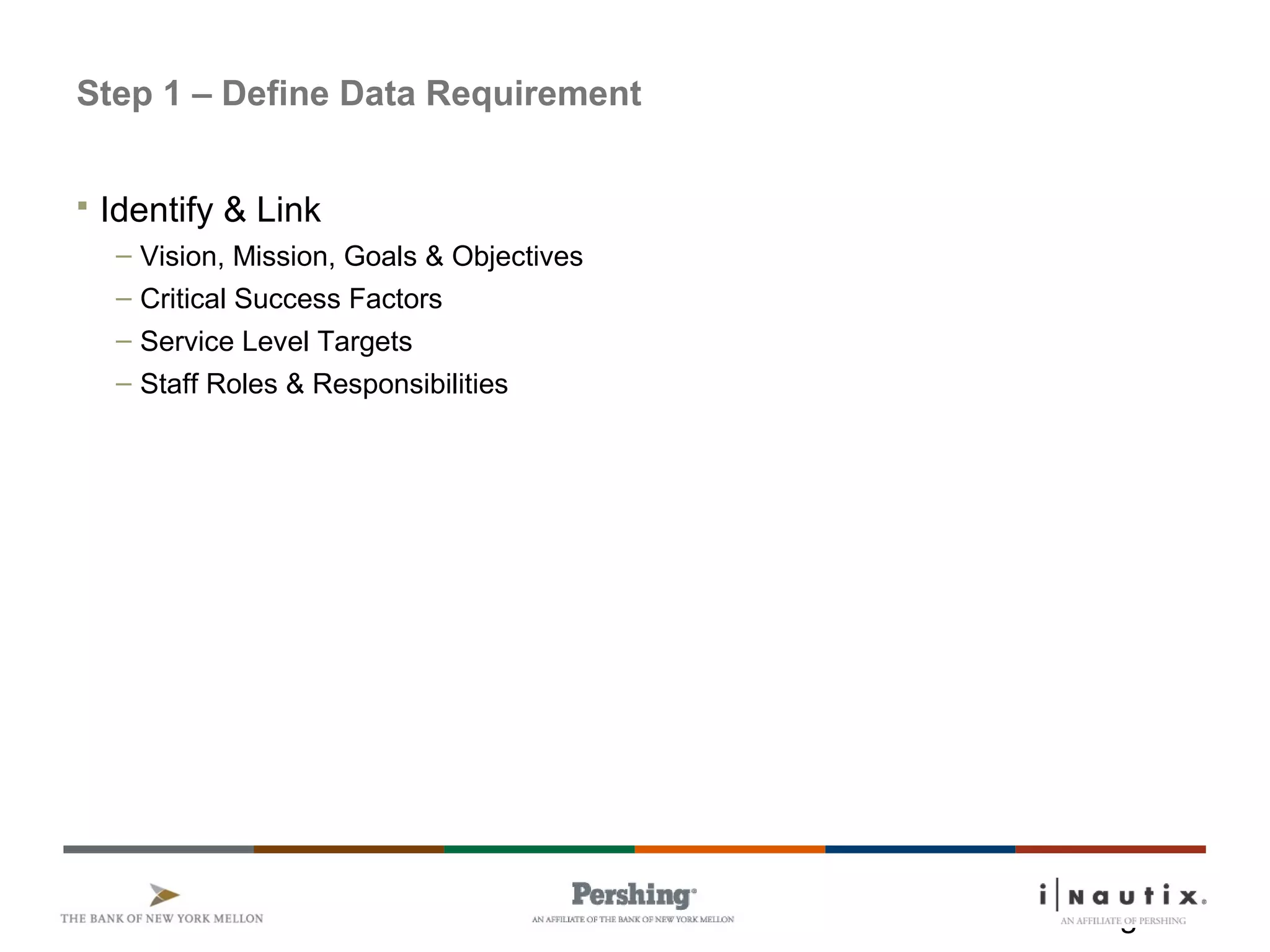 Page 9
Step 1 – Define Data Requirement
 Identify & Link
– Vision, Mission, Goals & Objectives
– Critical Success Factors
– Service Level Targets
– Staff Roles & Responsibilities
 