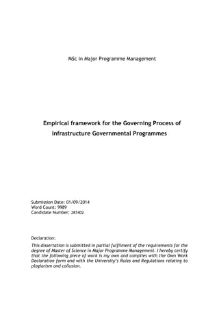 MSc in Major Programme Management
Empirical framework for the Governing Process of
Infrastructure Governmental Programmes
Submission Date: 01/09/2014
Word Count: 9989
Candidate Number: 287402
Declaration:
This dissertation is submitted in partial fulfilment of the requirements for the
degree of Master of Science in Major Programme Management. I hereby certify
that the following piece of work is my own and complies with the Own Work
Declaration form and with the University’s Rules and Regulations relating to
plagiarism and collusion.
 