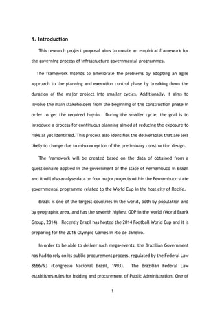 1
1. Introduction
This research project proposal aims to create an empirical framework for
the governing process of infrastructure governmental programmes.
The framework intends to ameliorate the problems by adopting an agile
approach to the planning and execution control phase by breaking down the
duration of the major project into smaller cycles. Additionally, it aims to
involve the main stakeholders from the beginning of the construction phase in
order to get the required buy-in. During the smaller cycle, the goal is to
introduce a process for continuous planning aimed at reducing the exposure to
risks as yet identified. This process also identifies the deliverables that are less
likely to change due to misconception of the preliminary construction design.
The framework will be created based on the data of obtained from a
questionnaire applied in the government of the state of Pernambuco in Brazil
and it will also analyse data on four major projects within the Pernambuco state
governmental programme related to the World Cup in the host city of Recife.
Brazil is one of the largest countries in the world, both by population and
by geographic area, and has the seventh highest GDP in the world (World Brank
Group, 2014). Recently Brazil has hosted the 2014 Football World Cup and it is
preparing for the 2016 Olympic Games in Rio de Janeiro.
In order to be able to deliver such mega-events, the Brazilian Government
has had to rely on its public procurement process, regulated by the Federal Law
8666/93 (Congresso Nacional Brasil, 1993). The Brazilian Federal Law
establishes rules for bidding and procurement of Public Administration. One of
 