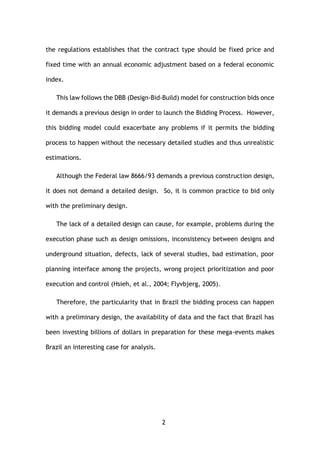 2
the regulations establishes that the contract type should be fixed price and
fixed time with an annual economic adjustment based on a federal economic
index.
This law follows the DBB (Design-Bid-Build) model for construction bids once
it demands a previous design in order to launch the Bidding Process. However,
this bidding model could exacerbate any problems if it permits the bidding
process to happen without the necessary detailed studies and thus unrealistic
estimations.
Although the Federal law 8666/93 demands a previous construction design,
it does not demand a detailed design. So, it is common practice to bid only
with the preliminary design.
The lack of a detailed design can cause, for example, problems during the
execution phase such as design omissions, inconsistency between designs and
underground situation, defects, lack of several studies, bad estimation, poor
planning interface among the projects, wrong project prioritization and poor
execution and control (Hsieh, et al., 2004; Flyvbjerg, 2005).
Therefore, the particularity that in Brazil the bidding process can happen
with a preliminary design, the availability of data and the fact that Brazil has
been investing billions of dollars in preparation for these mega-events makes
Brazil an interesting case for analysis.
 