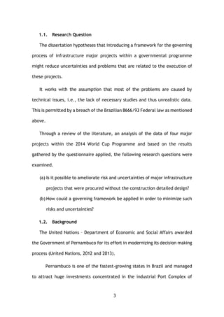 3
1.1. Research Question
The dissertation hypotheses that introducing a framework for the governing
process of infrastructure major projects within a governmental programme
might reduce uncertainties and problems that are related to the execution of
these projects.
It works with the assumption that most of the problems are caused by
technical issues, i.e., the lack of necessary studies and thus unrealistic data.
This is permitted by a breach of the Brazilian 8666/93 Federal law as mentioned
above.
Through a review of the literature, an analysis of the data of four major
projects within the 2014 World Cup Programme and based on the results
gathered by the questionnaire applied, the following research questions were
examined.
(a) Is it possible to ameliorate risk and uncertainties of major infrastructure
projects that were procured without the construction detailed design?
(b) How could a governing framework be applied in order to minimize such
risks and uncertainties?
1.2. Background
The United Nations – Department of Economic and Social Affairs awarded
the Government of Pernambuco for its effort in modernizing its decision making
process (United Nations, 2012 and 2013).
Pernambuco is one of the fastest-growing states in Brazil and managed
to attract huge investments concentrated in the industrial Port Complex of
 