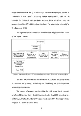 4
Suape (The Economist, 2012). In 2010 Suape was one of the largest centres of
investment in the country attracting several megaprojects, such as the
Atlântico Sul Shipyard, the Petrobras’ Abreu e Lima oil refinery and the
construction of the R$ 7.5 billion Brazilian Reais Transnordestina railroad (The
New Economy, 2012).
The organization structure of the Pernambuco state government is shown
by the figure 1 below:
Figure 1. Organization Structure of Pernambuco State Government (Governo de Pernambuco, 2014)
The state PMO was created and structured in 2009 with the goal of acting
as facilitator for planning, monitoring and controlling the priority projects
selected by the governor.
The number of projects monitored by the PMO varies, but it normally
runs from 50 to more than 110. At the present date, July 2014, according to a
PMO analyst, the total number of Projects monitored is 100. Their approximate
budget is R$4 billion Brazilian Reais.
Governor
State Secretariat
of Planning and
Management
Executive
Secretariat of
Strategic
Management
State PMO
State
Secretariat of
Economic
Development
State
Secretariat of
the Cities
Special
Secretariat
for 2014
World Cup
Others
Secretariats
Governor
Cabinet
 