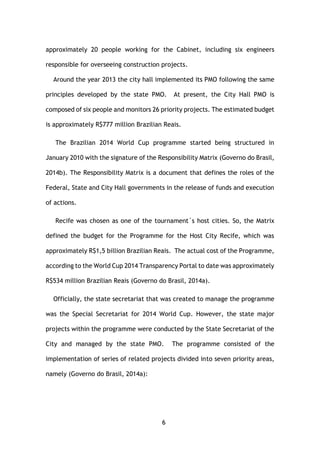 6
approximately 20 people working for the Cabinet, including six engineers
responsible for overseeing construction projects.
Around the year 2013 the city hall implemented its PMO following the same
principles developed by the state PMO. At present, the City Hall PMO is
composed of six people and monitors 26 priority projects. The estimated budget
is approximately R$777 million Brazilian Reais.
The Brazilian 2014 World Cup programme started being structured in
January 2010 with the signature of the Responsibility Matrix (Governo do Brasil,
2014b). The Responsibility Matrix is a document that defines the roles of the
Federal, State and City Hall governments in the release of funds and execution
of actions.
Recife was chosen as one of the tournament´s host cities. So, the Matrix
defined the budget for the Programme for the Host City Recife, which was
approximately R$1,5 billion Brazilian Reais. The actual cost of the Programme,
according to the World Cup 2014 Transparency Portal to date was approximately
R$534 million Brazilian Reais (Governo do Brasil, 2014a).
Officially, the state secretariat that was created to manage the programme
was the Special Secretariat for 2014 World Cup. However, the state major
projects within the programme were conducted by the State Secretariat of the
City and managed by the state PMO. The programme consisted of the
implementation of series of related projects divided into seven priority areas,
namely (Governo do Brasil, 2014a):
 