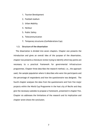 7
1. Tourism Development
2. Football stadium
3. Urban Mobility
4. Harbour
5. Public Safety
6. Telecommunication
7. Temporary structures (Confederations Cup)
1.3. Structure of the dissertation
The dissertation is divided into seven chapters. Chapter one presents the
introduction and gives an overall idea of the purpose of the dissertation,
chapter two presents a literature review trying to identify which key points are
necessary to a practical framework for governmental infrastructure
programmes. Chapter three describes the research method, i.e., the approach
used, the sample population where it describes who were the participants and
the percentage of respondents and how the questionnaire was designed. The
fourth chapter analyses the data from the questionnaire and from five major
projects within the World Cup Programme in the host city of Recife and they
give the necessary subsides to propose a framework, presented in chapter five.
Chapter six addresses the limitations of the research and its implication and
chapter seven draws the conclusion.
 
