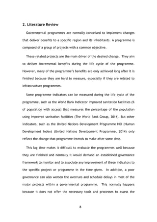 8
2. Literature Review
Governmental programmes are normally conceived to implement changes
that deliver benefits to a specific region and its inhabitants. A programme is
composed of a group of projects with a common objective.
These related projects are the main driver of the desired change. They aim
to deliver incremental benefits during the life cycle of the programme.
However, many of the programme’s benefits are only achieved long after it is
finished because they are hard to measure, especially if they are related to
infrastructure programmes.
Some programme indicators can be measured during the life cycle of the
programme, such as the World Bank Indicator Improved sanitation facilities (%
of population with access) that measures the percentage of the population
using improved sanitation facilities (The World Bank Group, 2014). But other
indicators, such as the United Nations Development Programme HDI (Human
Development Index) (United Nations Development Programme, 2014) only
reflect the change that programme intends to make after some time.
This lag time makes it difficult to evaluate the programmes well because
they are finished and normally it would demand an established governance
framework to monitor and to associate any improvement of these indicators to
the specific project or programme in the time given. In addition, a poor
governance can also worsen the overruns and schedule delays in most of the
major projects within a governmental programme. This normally happens
because it does not offer the necessary tools and processes to assess the
 