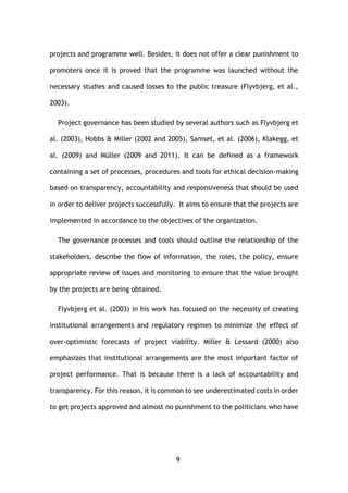 9
projects and programme well. Besides, it does not offer a clear punishment to
promoters once it is proved that the programme was launched without the
necessary studies and caused losses to the public treasure (Flyvbjerg, et al.,
2003).
Project governance has been studied by several authors such as Flyvbjerg et
al. (2003), Hobbs & Miller (2002 and 2005), Samset, et al. (2006), Klakegg, et
al. (2009) and Müller (2009 and 2011). It can be defined as a framework
containing a set of processes, procedures and tools for ethical decision-making
based on transparency, accountability and responsiveness that should be used
in order to deliver projects successfully. It aims to ensure that the projects are
implemented in accordance to the objectives of the organization.
The governance processes and tools should outline the relationship of the
stakeholders, describe the flow of information, the roles, the policy, ensure
appropriate review of issues and monitoring to ensure that the value brought
by the projects are being obtained.
Flyvbjerg et al. (2003) in his work has focused on the necessity of creating
institutional arrangements and regulatory regimes to minimize the effect of
over-optimistic forecasts of project viability. Miller & Lessard (2000) also
emphasizes that institutional arrangements are the most important factor of
project performance. That is because there is a lack of accountability and
transparency. For this reason, it is common to see underestimated costs in order
to get projects approved and almost no punishment to the politicians who have
 