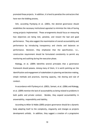 10
promoted those projects. In addition, it is hard to penalize the contractors that
have won the bidding process.
Still, according Flyvbjerg et al. (2003), the desired governance should
establishes the necessary institutional appraisal to minimize the risks of having
wrong projects implemented. Those arrangements should focus on measuring
how objectives are being met, penalize, and reward the bad and good
performance. They also suggest the maximization of overall accountability and
performance by introducing transparency and checks and balances on
performance. Moreover, they emphasize that the specification, i.e.,
construction requirement should be formulated consistently to permit any
monitoring and auditing during the execution phase.
Klakegg, et al. (2009) identifies several principles that a governance
framework should possess. Among many of them, it is worth pointing out the
identification and engagement of stakeholders in planning and decision making,
simple methods and practices, learning capacity, risk sharing and rule of
conduct.
In accordance with Flyvberg et al. (2003), Samset, et al. (2006) and Klakegg,
et al. (2009) mention the lack of accountability as being related to problems in
both public and private context. Besides, they expand accountability in
answerability, responsibility and liability.
According to Miller & Hobbs (2005) project governance should be a dynamic
body adapting itself to the complexity, singularity and changes as projects
development unfolds. In addition, they suggest a creation of a progressive
 