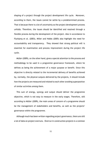 11
shaping of a project through the project development life cycle. Moreover,
according to them, the issues cannot be settle by a predetermined process.
That is because there is a lot of uncertainty as the project development process
unfolds. Therefore, the issues should be identified and resolved through a
flexible process during the development of the project. Also in accordance to
Flyvbjerg et al. (2003), Miller and Hobbs (2005) also highlight the need for
accountability and transparency. They showed that strong political will is
essential for examination and process improvement during the project life
cycle.
Müller (2009), on the other hand, gives a special attention to the process and
methodology to be used in a programme governance framework, where he
defines as being the achievement of a major purpose or benefit. Since this
objective is directly related to the incremental delivery of benefits achieved
by, normally, the physical outputs delivered by the projects, it should include
how the projects are measured and related to each other avoiding superposition
of similar activities among them.
This sum of energy, synergy and output should deliver the programme
objective, which is not easy to measure in the early stages. Therefore, still
according to Müller (2009), the main areas of concern of a programme should
be the management of stakeholders and benefits, as well as the projects’
governance within the programme.
Although much has been written regarding project governance, there are still
a lot of data on project overruns. Overrun in construction projects is a common
 