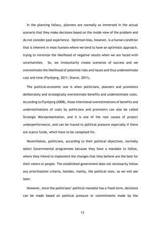13
In the planning fallacy, planners are normally so immersed in the actual
scenario that they make decisions based on the inside view of the problem and
do not consider past experience. Optimism bias, however, is a human condition
that is inherent in most humans where we tend to have an optimistic approach,
trying to minimize the likelihood of negative results when we are faced with
uncertainties. So, we involuntarily create scenarios of success and we
overestimate the likelihood of potential risks and issues and thus underestimate
cost and time (Flyvbjerg, 2011; Sharot, 2011).
The political-economic one is when politicians, planners and promoters
deliberately and strategically overestimate benefits and underestimate costs.
According to Flyvbjerg (2008), those intentional overestimations of benefits and
underestimations of costs by politicians and promoters can also be called
Strategic Misrepresentation, and it is one of the root causes of project
underperformance, and can be traced to political pressure especially if there
are scarce funds, which have to be competed for.
Nevertheless, politicians, according to their political objectives, normally
select Governmental programmes because they have a mandate to follow,
where they intend to implement the changes that they believe are the best for
their voters or people. The established government does not necessarily follow
any prioritization criteria, besides, mainly, the political ones, as we will see
later.
However, since the politicians’ political mandate has a fixed term, decisions
can be made based on political pressure or commitments made by the
 