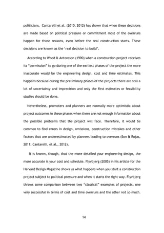 14
politicians. Cantarelli et al. (2010, 2012) has shown that when these decisions
are made based on political pressure or commitment most of the overruns
happen for those reasons, even before the real construction starts. These
decisions are known as the ‘real decision to build’.
According to Wood & Antonsson (1990) when a construction project receives
its “permission” to go during one of the earliest phases of the project the more
inaccurate would be the engineering design, cost and time estimates. This
happens because during the preliminary phases of the projects there are still a
lot of uncertainty and imprecision and only the first estimates or feasibility
studies should be done.
Nevertheless, promoters and planners are normally more optimistic about
project outcomes in these phases when there are not enough information about
the possible problems that the project will face. Therefore, it would be
common to find errors in design, omissions, construction mistakes and other
factors that are underestimated by planners leading to overruns (Son & Rojas,
2011; Cantarelli, et al., 2012).
It is known, though, that the more detailed your engineering design, the
more accurate is your cost and schedule. Flyvbjerg (2005) in his article for the
Harvard Design Magazine shows us what happens when you start a construction
project subject to political pressure and when it starts the right way. Flyvbjerg
throws some comparison between two “classical” examples of projects, one
very successful in terms of cost and time overruns and the other not so much.
 
