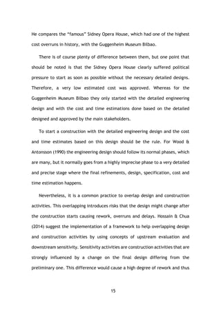 15
He compares the “famous” Sidney Opera House, which had one of the highest
cost overruns in history, with the Guggenheim Museum Bilbao.
There is of course plenty of difference between them, but one point that
should be noted is that the Sidney Opera House clearly suffered political
pressure to start as soon as possible without the necessary detailed designs.
Therefore, a very low estimated cost was approved. Whereas for the
Guggenheim Museum Bilbao they only started with the detailed engineering
design and with the cost and time estimations done based on the detailed
designed and approved by the main stakeholders.
To start a construction with the detailed engineering design and the cost
and time estimates based on this design should be the rule. For Wood &
Antonsson (1990) the engineering design should follow its normal phases, which
are many, but it normally goes from a highly imprecise phase to a very detailed
and precise stage where the final refinements, design, specification, cost and
time estimation happens.
Nevertheless, it is a common practice to overlap design and construction
activities. This overlapping introduces risks that the design might change after
the construction starts causing rework, overruns and delays. Hossain & Chua
(2014) suggest the implementation of a framework to help overlapping design
and construction activities by using concepts of upstream evaluation and
downstream sensitivity. Sensitivity activities are construction activities that are
strongly influenced by a change on the final design differing from the
preliminary one. This difference would cause a high degree of rework and thus
 