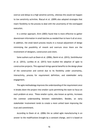 16
overrun and delays to a high sensitive activity, whereas this would not happen
to low sensitivity activities. Blacud et al. (2009) also adopted strategies that
insert flexibility to the process to deal with the uncertainty of the overlapped
execution.
In a similar approach, Elvin (2003) found that is more effective to gather
downstream information in small batches as needed than to have it all at once.
In addition, the small batch process results in a mutual adjustment of design
minimizing the possibility of rework and overruns since there are the
involvement of designers, constructors and client.
Some authors such as Owen et al. (2006), Demir et al. (2012), Senthilkumar
et al. (2012), Lavikka et al. (2013) have studied the adoption of agile to
construction projects. This approach brings special benefits to the design phase
of the construction and control due to its flexibility under uncertainty,
interactivity, process for requirement definition, and stakeholder early
engagement.
The agile methodology improves the understanding of the requirement once
it breaks down the project into smaller cycle permitting the team to focus on
each problem at once. These smaller cycles, also known as sprints, increases
the common understanding between stakeholders. Besides, an early
stakeholder involvement tends to create a more united team improving the
trust and commitment.
According to Owen et al. (2006) the so called agile manufacturing is an
answer to the modifications brought by a constant change, and it is based on
 