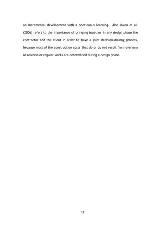 17
an incremental development with a continuous learning. Also Owen et al.
(2006) refers to the importance of bringing together in any design phase the
contractor and the client in order to have a joint decision-making process,
because most of the construction costs that do or do not result from overruns
or reworks or regular works are determined during a design phase.
 