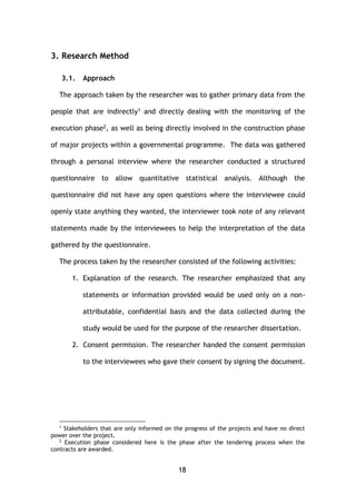 18
3. Research Method
3.1. Approach
The approach taken by the researcher was to gather primary data from the
people that are indirectly1 and directly dealing with the monitoring of the
execution phase2, as well as being directly involved in the construction phase
of major projects within a governmental programme. The data was gathered
through a personal interview where the researcher conducted a structured
questionnaire to allow quantitative statistical analysis. Although the
questionnaire did not have any open questions where the interviewee could
openly state anything they wanted, the interviewer took note of any relevant
statements made by the interviewees to help the interpretation of the data
gathered by the questionnaire.
The process taken by the researcher consisted of the following activities:
1. Explanation of the research. The researcher emphasized that any
statements or information provided would be used only on a non-
attributable, confidential basis and the data collected during the
study would be used for the purpose of the researcher dissertation.
2. Consent permission. The researcher handed the consent permission
to the interviewees who gave their consent by signing the document.
1
Stakeholders that are only informed on the progress of the projects and have no direct
power over the project.
2
Execution phase considered here is the phase after the tendering process when the
contracts are awarded.
 