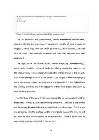 23
Figure 4. Example of open question related to a previous answer.
The first section of the questionnaire, named Interviewee Identification,
aimed to identify the interviewees’ experience (months of work involved in
Projects), where they work (for which government), their function, and what
type of project they normally supervise and how many projects they have
supervised.
The objective of the second section, named Project(s) Characteristic(s),
was to understand the context of the Projects being managed or monitored by
the interviewees. The questions were related to characteristics of the project,
such as the average duration of the project, the budget, if their main project
was a sub-project related to a programme or megaproject, if the stakeholders
are formally identified and if the objectives of their main project are known by
most of the stakeholders.
Section three of the questionnaire was designed to try to understand whether
there was a formally established governing framework. The name of the section
was Governing Process and it was divided into three sub-sections. The first one
was concerned with the strategy used to prioritize, to manage the projects and
to check the level of involvement of the stakeholders. Figure 5 below show an
example of question presented in this section.
 