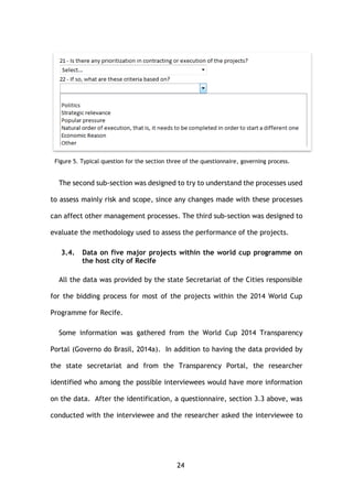 24
Figure 5. Typical question for the section three of the questionnaire, governing process.
The second sub-section was designed to try to understand the processes used
to assess mainly risk and scope, since any changes made with these processes
can affect other management processes. The third sub-section was designed to
evaluate the methodology used to assess the performance of the projects.
3.4. Data on five major projects within the world cup programme on
the host city of Recife
All the data was provided by the state Secretariat of the Cities responsible
for the bidding process for most of the projects within the 2014 World Cup
Programme for Recife.
Some information was gathered from the World Cup 2014 Transparency
Portal (Governo do Brasil, 2014a). In addition to having the data provided by
the state secretariat and from the Transparency Portal, the researcher
identified who among the possible interviewees would have more information
on the data. After the identification, a questionnaire, section 3.3 above, was
conducted with the interviewee and the researcher asked the interviewee to
 