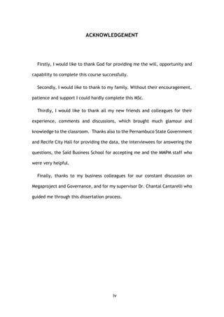 iv
ACKNOWLEDGEMENT
Firstly, I would like to thank God for providing me the will, opportunity and
capability to complete this course successfully.
Secondly, I would like to thank to my family. Without their encouragement,
patience and support I could hardly complete this MSc.
Thirdly, I would like to thank all my new friends and colleagues for their
experience, comments and discussions, which brought much glamour and
knowledge to the classroom. Thanks also to the Pernambuco State Government
and Recife City Hall for providing the data, the interviewees for answering the
questions, the Saïd Business School for accepting me and the MMPM staff who
were very helpful.
Finally, thanks to my business colleagues for our constant discussion on
Megaproject and Governance, and for my supervisor Dr. Chantal Cantarelli who
guided me through this dissertation process.
 