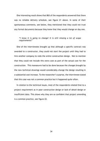 34
One interesting result shows that 86% of the respondents answered that there
was no reliable delivery schedule, see figure 21 above. In some of their
spontaneous comments, see below, they mentioned that they could not trust
any formal documents because they knew that they would change on day one.
“I know it is going to change! It is still missing a lot of scope
requirements”
One of the interviewees brought up that although a specific contract was
awarded to a constructor, they could not start the project until they had to
hire another company to redo the entire construction design. Not to mention
that they could not include this extra cost as part of the actual cost for the
construction. This manoeuvre had to be done because the changes brought by
the new technical drawings would considerably change the design resulting in
a substantial cost increase. To the researcher’s surprise, the interviewee stated
that this case was not a common practice but it happened quite often.
In relation to the technical issues, most of the respondents related that to a
project requirement as in poor construction design or lack of detail design or
insufficient data. This shows why they are so confident that project amending
is a common practice, see figure 22.
 