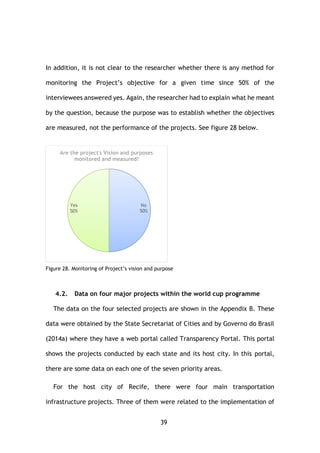 39
In addition, it is not clear to the researcher whether there is any method for
monitoring the Project’s objective for a given time since 50% of the
interviewees answered yes. Again, the researcher had to explain what he meant
by the question, because the purpose was to establish whether the objectives
are measured, not the performance of the projects. See figure 28 below.
Figure 28. Monitoring of Project’s vision and purpose
4.2. Data on four major projects within the world cup programme
The data on the four selected projects are shown in the Appendix B. These
data were obtained by the State Secretariat of Cities and by Governo do Brasil
(2014a) where they have a web portal called Transparency Portal. This portal
shows the projects conducted by each state and its host city. In this portal,
there are some data on each one of the seven priority areas.
For the host city of Recife, there were four main transportation
infrastructure projects. Three of them were related to the implementation of
No
50%
Yes
50%
Are the project's Vision and purposes
monitored and measured?
 