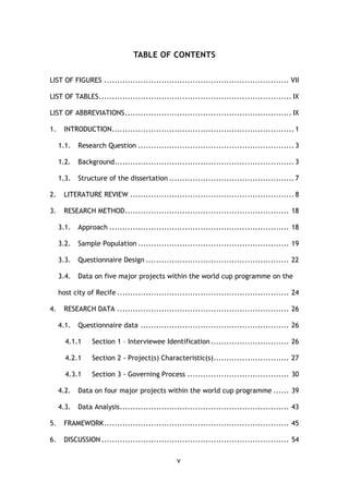v
TABLE OF CONTENTS
LIST OF FIGURES ....................................................................... VII
LIST OF TABLES.......................................................................... IX
LIST OF ABBREVIATIONS................................................................ IX
1. INTRODUCTION...................................................................... 1
1.1. Research Question ............................................................ 3
1.2. Background..................................................................... 3
1.3. Structure of the dissertation ................................................ 7
2. LITERATURE REVIEW ............................................................... 8
3. RESEARCH METHOD............................................................... 18
3.1. Approach ..................................................................... 18
3.2. Sample Population .......................................................... 19
3.3. Questionnaire Design ....................................................... 22
3.4. Data on five major projects within the world cup programme on the
host city of Recife .................................................................. 24
4. RESEARCH DATA .................................................................. 26
4.1. Questionnaire data ......................................................... 26
4.1.1 Section 1 – Interviewee Identification.............................. 26
4.2.1 Section 2 - Project(s) Characteristic(s)............................. 27
4.3.1 Section 3 - Governing Process ....................................... 30
4.2. Data on four major projects within the world cup programme ...... 39
4.3. Data Analysis................................................................. 43
5. FRAMEWORK....................................................................... 45
6. DISCUSSION ........................................................................ 54
 