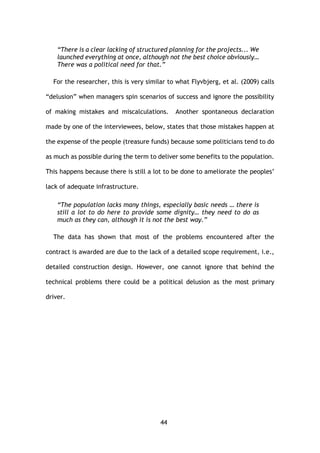 44
“There is a clear lacking of structured planning for the projects... We
launched everything at once, although not the best choice obviously…
There was a political need for that.”
For the researcher, this is very similar to what Flyvbjerg, et al. (2009) calls
“delusion” when managers spin scenarios of success and ignore the possibility
of making mistakes and miscalculations. Another spontaneous declaration
made by one of the interviewees, below, states that those mistakes happen at
the expense of the people (treasure funds) because some politicians tend to do
as much as possible during the term to deliver some benefits to the population.
This happens because there is still a lot to be done to ameliorate the peoples’
lack of adequate infrastructure.
“The population lacks many things, especially basic needs … there is
still a lot to do here to provide some dignity… they need to do as
much as they can, although it is not the best way.”
The data has shown that most of the problems encountered after the
contract is awarded are due to the lack of a detailed scope requirement, i.e.,
detailed construction design. However, one cannot ignore that behind the
technical problems there could be a political delusion as the most primary
driver.
 