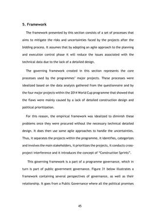 45
5. Framework
The framework presented by this section consists of a set of processes that
aims to mitigate the risks and uncertainties faced by the projects after the
bidding process. It assumes that by adopting an agile approach to the planning
and execution control phase it will reduce the issues associated with the
technical data due to the lack of a detailed design.
The governing framework created in this section represents the core
processes used by the programmes’ major projects. These processes were
idealized based on the data analysis gathered from the questionnaire and by
the four major projects within the 2014 World Cup programme that showed that
the flaws were mainly caused by a lack of detailed construction design and
political prioritization.
For this reason, the empirical framework was idealized to diminish these
problems once they were procured without the necessary technical detailed
design. It does then use some agile approaches to handle the uncertainties.
Thus, it separates the projects within the programme, it identifies, categorizes
and involves the main stakeholders, it prioritizes the projects, it conducts cross-
project interference and it introduces the concept of “Construction Sprints”.
This governing framework is a part of a programme governance, which in
turn is part of public government governance. Figure 31 below illustrates a
framework containing several perspectives of governance, as well as their
relationship. It goes from a Public Governance where all the political promises
 