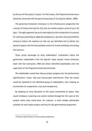 47
by the sum of the projects’ output. For that reason, the Programme Governance
should be concerned with the governing process of its projects (Müller, 2009).
The governing framework introduces to the infrastructure programme the
concept of Construction Sprints (CS) that are smaller project cycles of up to 45
days. This agile approach has as its main objective the introduction of a process
for continuous planning by adopting transparency, openness and accountability
aiming to reduce the exposure to risks not yet identified and to deliver the
physical outputs with the least possible amount of rework and delays minimizing
the overruns.
These cycles encourage an early stakeholders’ involvement where the
government stakeholders from the specific major project would constantly
meet with the contractors, PMO and others identified stakeholders over the
supervision of the Programme Steering Committee.
The stakeholders would then discuss project progress over the performance
specifications4, issues, risks and cross-project interference. Then the results
would be reported to the identified group of stakeholders, thus creating an
environment for cooperation, trust and transparency.
By adopting an early discussion of the issues commented on above, they
would introduce a planning and control method through the life cycle of the
project where they would have, for instance, a more reliable deliverable
schedule for each major project and thus for the governmental programme.
4
Technical specifications as well as projects objectives.
 